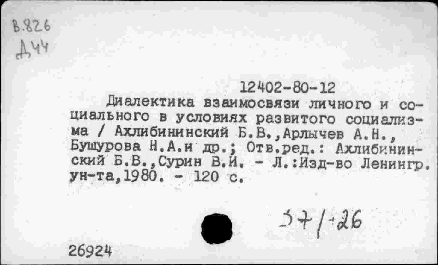 ﻿Д'*
12402-80-12
Диалектика взаимосвязи личного и социального в условиях развитого социализма / Ахлибининекий Б.В. ,Арлычев А.Н., Бушурова Н.А.и др.; Отв.ред.: Ахлибиминский Б.В.,Сурин В.И. - Л.:Изд-во Ленингр. ун-та,1980. - 120 с.
Ж -^/^6
26924